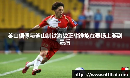 釜山偶像与釜山制铁激战正酣谁能在赛场上笑到最后